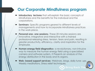 Our Corporate Mindfulness program
 Introductory lectures that will explain the basic concepts of
Mindfulness and the benefits for the individual and the
corporations.
 Seminars- Specific programs geared to different levels of
managements and how to incorporate Mindfulness practices
in the work-place.
 Personal one- one sessions- These 20 minutes sessions are
innovative, integrative and interactive with a trained
professional releasing stress, tension, fears and pain, resulting in
greater productivity, efficiency, clarity and inspiration for the
employee.
 Human energy field diagnostics- a revolutionary, non-intrusive
way to measure the human energy field using a specialized
camera and software system. It Presents an analysis of the
energy distribution in the body and its organs.
 Web- based support services- Webinars, blogs, daily tune- ups,
Weekly meditations, Stress relief techniques.
 