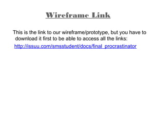 Wireframe Link
This is the link to our wireframe/prototype, but you have to
download it first to be able to access all the links:
http://issuu.com/smsstudent/docs/final_procrastinator
 