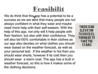 We do think that this app has a potential to be a
success as we are sure that many people are not
always confident in what they wear and maybe
need more help with their self-esteem. With the
help of this app, not only will it help people with
their fashion, but also with their confidence. They
will also be100% comfortable in their clothes as
our app also decides on what clothes you should
wear based on the weather forecast, as well as
your personal test. If the weather is hot then you
should wear shorts, however if its cold then you
should wear a warm coat. The app has a built in
weather forecast, so this is how it makes some of
the clothing decisions.
Feasibilit
y
 