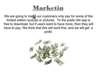 We are going to make our customers only pay for some of the
limited edition quizzes or pictures. To the public the app is
free to download, but if users want to have more, then they will
have to pay. We think that this will work fine, and we will get a
profit.
Marketin
g
 