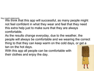 Key insight statements
We think that this app will successful, as many people might
not feel confident in what they wear and feel that they need
this extra help just to make sure that they are always
comfortable.
As the results change everyday, due to the weather, the
people will always be comfortable and we wearing the correct
thing to that they can keep warm on the cold days, or get a
tan on the hot days.
With this app all people can be comfortable with
their clothes and enjoy the day.
 