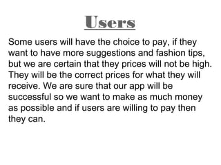 Some users will have the choice to pay, if they
want to have more suggestions and fashion tips,
but we are certain that they prices will not be high.
They will be the correct prices for what they will
receive. We are sure that our app will be
successful so we want to make as much money
as possible and if users are willing to pay then
they can.
Users
 