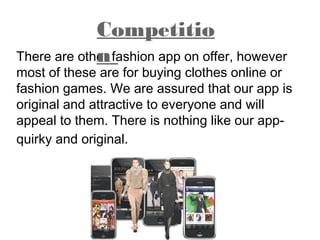 There are other fashion app on offer, however
most of these are for buying clothes online or
fashion games. We are assured that our app is
original and attractive to everyone and will
appeal to them. There is nothing like our app-
quirky and original.
Competitio
n
 