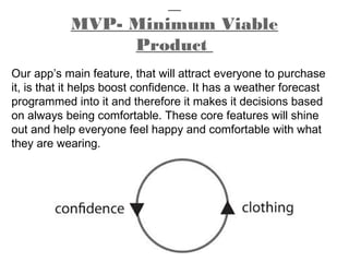 MVP- Minimum Viable
Product
Our app’s main feature, that will attract everyone to purchase
it, is that it helps boost confidence. It has a weather forecast
programmed into it and therefore it makes it decisions based
on always being comfortable. These core features will shine
out and help everyone feel happy and comfortable with what
they are wearing.
 