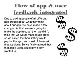 Flow of app & user
feedback integrated
Due to asking people of all different
age groups about what they think
about our app, we have made a few
changes. At first, we were going to
make the app free, but then we didn’t
think that we would make much profit,
so we asked the them if they would
pay for the app, and most of them said
they wouldn’t. So we finally agreed that
that some users could pay if they
wanted to.
 
