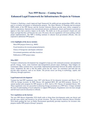 New PPP Decree – Coming Soon:
Enhanced Legal Framework for Infrastructure Projects in Vietnam
Vietnam is finalizing a much improved legal framework for public-private partnerships (PPP) with the
goal to revitalize investment in infrastructure projects. The latest Ministry of Planning and Investment
(MPI) drafts of the PPP Decree and the Investor Selection Decree provide more clarity compared to
previous regulations. Opinions from international advisors, multilaterals, donors and business associations
appear to have had a positive impact on the drafts. The drafts are in the government’s hands now and
hopes are high that they will become law soon. Of course, the new regulations will mean nothing without
proper implementation. The MPI is holding seminars to educate local government officials, who are
expected to administer PPP projects.
A few highlights of the decree include:
More PPP projects forms (e.g., BOO)
Fiscal incentives for investor-proposed projects
Choice of foreign law and dispute settlement
Government guarantees and other incentives
Publication of PPP project status
Why PPP?
Vietnam’s infrastructure development has struggled to keep up with continued economic and population
growth. Energy, waste, water treatment and transportation present major challenges. State budgets are
constrained. Other countries have successfully implemented partnerships between the public and private
sector. Simplified, the idea is that the public sector has the ‘users’ (or customers) and land and can
provide other incentives, such as tax breaks. The private sector can bring in technology, capital, and
efficiency through experience.
Legal framework development
Vietnam has had PPP regulations since 1997 with Decree 62 for domestic investors and Decree 77 in
1998 for foreign investors. In 2009, Decree 108 regulated BOT, BT and BTO projects. Decision 71
started another pilot program for PPP projects in 2010. And in 2011 Decree 24 amended Decree 108.
These regulations were not successful in attracting foreign investment on a PPP basis. Critique included
the lack of understanding of local authorities to support PPP projects. Regulations were not clear enough
and left much room for discretion to officials.
New regulations on the horizon
The new PPP Decree (September 2014 draft) seeks to bring those developments under one decree and
provide more clarity and incentives for private investors. The new Investor Selection Decree (October
2014 draft) guiding the Law on Public Procurement specifically provides incentives for investors who
propose smaller PPP projects (Group C projects).
 