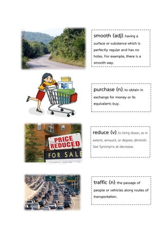 smooth (adj), having a
surface or substance which is
perfectly regular and has no
holes. For example, there is a
smooth way.

purchase (n), to obtain in
exchange for money or its
equivalent; buy.

reduce (v), to bring down, as in
extent, amount, or degree; diminish.
See Synonyms at decrease.

traffic (n), the passage of
people or vehicles along routes of
transportation.

 