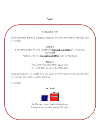 Text 2

Comparative form
When we compare two things or people we look at what makes them different from each other.
For example:
expensive
It is true that the fare on a high-speed train is more expensive than on a regular train.
convenient
Airplanes were even more convenient than trains for most travel.
fast/slow
The Acela trains are faster than regular trains.
The regular trains are slower than Acele trains.
Comparative adjectives are used to show what quality one thing has more or less than the other.
They normally come before any other adjectives.
For example:
big / small

The TGV train is bigger than the regular trains.
The regular train is smaller than the TGV trains.

 