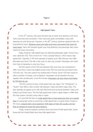 Text 3

High-Speed Trains
In the 19th century, train were the best way to travel long distances over land.
Trains were fast and convenient. Trains were also quite comfortable, many with
sleeping cars and dining cars. However, in the 20th century, airplanes replaced trains for
long-distance travel. Airplanes were even faster and more convenient than trains for
most travel. Trains still transport goods over long distances, but passenger trains were
mainly for local commuting.
Today, however, high-speed trains are attracting passengers again. French has a
train called the TGV. TGV is French for “Train a Grande Vitesse,” which means highspeed train. Typically, a TGV train operates at speeds up to 186 miles per hour (300
kilometers per hour). The ride is fast, and it is also very smooth. Passengers can travel
from Paris to Marseilles in only four hours.
The first section of the TGV line between Paris and Lyon was completed in
1981. Since then, France has added several more TGV lines and has purchased more
TGV train cars. This train system has worked well in France. Some TGV trains travel to
other countries in Europe, such as Belgium. Passengers can go between the two
capitals, Paris and Brussels, in just 90 minutes. Passengers can also travel much faster
by TGV than by car.
The first country to have a high-speed train was Japan. The “Shinkansen” or
“bullet” train offers a fast, smooth ride between Tokyo and other major cities. This
train operates at speeds up to 130 mph (210 kmh) and can travel between Tokyo and
Osaka in just three hours. The first high-speed train route in Japan began in 1964. Now
this train system connects many cities in Japan.
It is true that the fare on a high-speed train is more expensive than on a regular
train. If a passenger wants to save time, a high-speed train is a good choice. If price is
the issue, a regular train is less expensive. Both types of train still usually cost less
than an airplane to travel the same distance.
Today, several European countries have some kind of high-speed train. South
Korea and the United States also have high-speed trains.

 