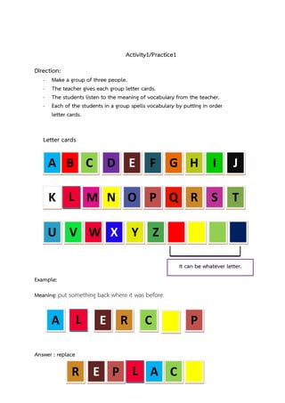 Activity1/Practice1
Direction:
-

Make a group of three people.
The teacher gives each group letter cards.
The students listen to the meaning of vocabulary from the teacher.
Each of the students in a group spells vocabulary by putting in order
letter cards.

Letter cards

A B C

D E

F G H

I

J

K L M N O P Q R

S

T

U V W X

Y

Z
It can be whatever letter.

Example:
Meaning: put something back where it was before.

L

A

E

R

C

Answer : replace

R

E P L A C

P

 