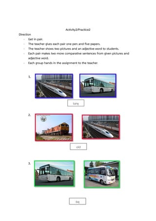 Activity2/Practice2
Direction
- Get in pair.
- The teacher gives each pair one pen and five papers.
- The teacher shows two pictures and an adjective word to students.
- Each pair makes two more comparative sentences from given pictures and
adjective word.
- Each group hands in the assignment to the teacher.

1.

long
2.

old

3.

big

 