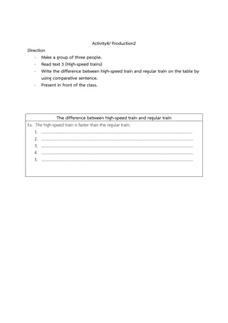 Activity4/ Production2
Direction
- Make a group of three people.
- Read text 3 (High-speed trains)
- Write the difference between high-speed train and regular train on the table by
using comparative sentence.
- Present in front of the class.

The difference between high-speed train and regular train
Ex. The high-speed train is faster than the regular train.
1. ……………………………………………………………………………………………………………………………………….
2. ………………………………………………………………………………………………………………………………………..
3. ………………………………………………………………………………………………………………………………………..
4. ………………………………………………………………………………………………………………………………………..
5. ………………………………………………………………………………………………………………………………………..

 
