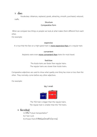 3. เนื้อหา
Vocabulary: distances, replaced, goods, attracting, smooth, purchased, reduced,
traffic
Structure
Comparative form
When we compare two things or people we look at what makes them different from each
other.
For example:
expensive
It is true that the fare on a high-speed train is more expensive than on a regular train.
convenient
Airplanes were even more convenient than trains for most travel.
fast/slow
The Acela trains are faster than regular trains.
The regular trains are slower than Acele trains.
Comparative adjectives are used to show what quality one thing has more or less than the
other. They normally come before any other adjectives.
For example:
big / small

The TGV train is bigger than the regular trains.
The regular train is smaller than the TGV trains.
4. สื่อการเรียนรู้
4.1วิดีโอ“Future transportation”
4.2 Text 1,2,3
4.3 Power Point คาศัพท์และโครงสร้างไวยากรณ์

 