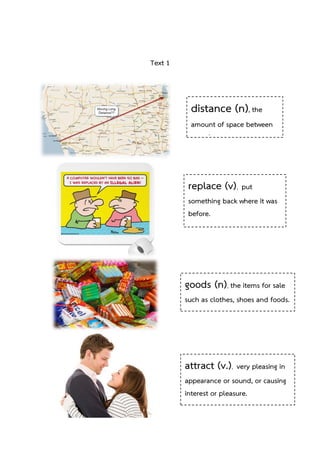 Text 1

distance (n), the
amount of space between
two places.

replace (v), put
something back where it was
before.
places.

goods (n), the items for sale
such as clothes, shoes and foods.

attract (v.), very pleasing in
appearance or sound, or causing
interest or pleasure.

 