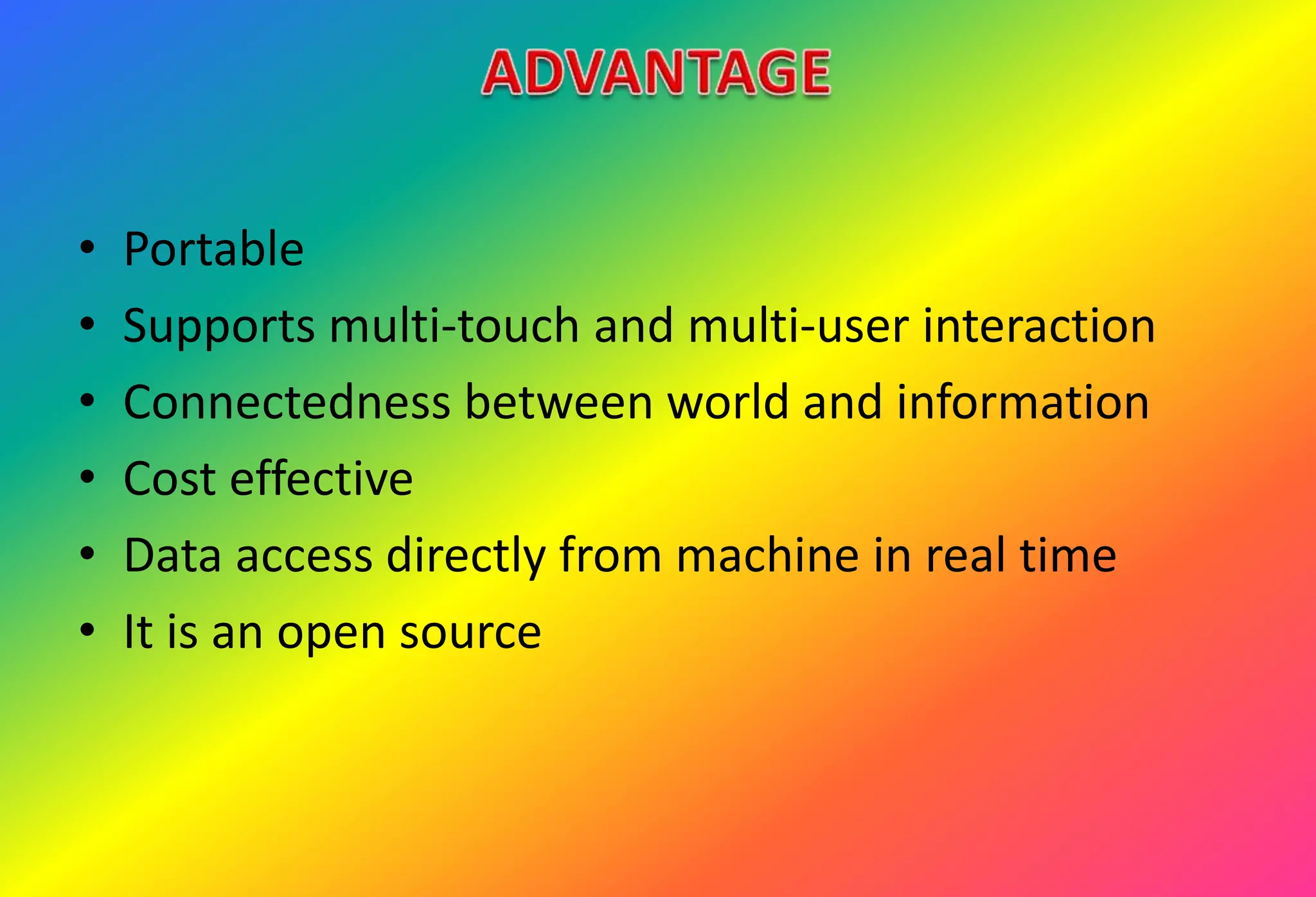 • Portable
• Supports multi-touch and multi-user interaction
• Connectedness between world and information
• Cost effective
• Data access directly from machine in real time
• It is an open source
 