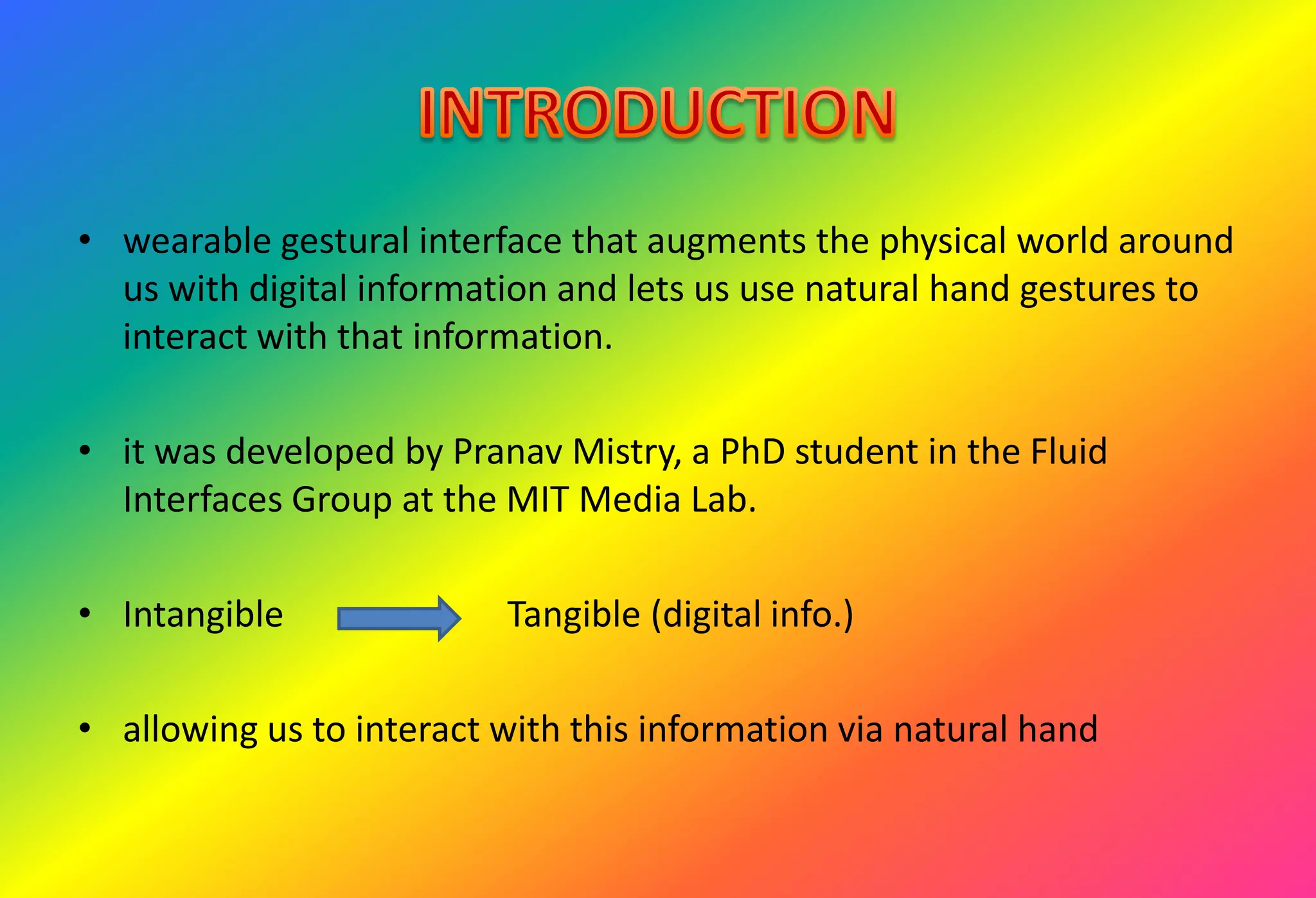 • wearable gestural interface that augments the physical world around
us with digital information and lets us use natural hand gestures to
interact with that information.
• it was developed by Pranav Mistry, a PhD student in the Fluid
Interfaces Group at the MIT Media Lab.
• Intangible Tangible (digital info.)
• allowing us to interact with this information via natural hand
 