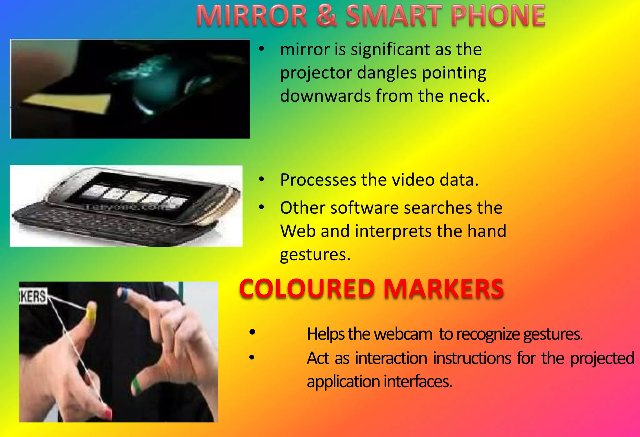 • mirror is significant as the
projector dangles pointing
downwards from the neck.
• Processes the video data.
• Other software searches the
Web and interprets the hand
gestures.
COLOURED MARKERS
• Helpsthewebcam torecognizegestures.
• Act as interaction instructions for the projected
applicationinterfaces.
 