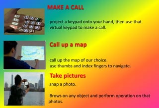 MAKE A CALL
project a keypad onto your hand, then use that
virtual keypad to make a call.
Call up a map
call up the map of our choice.
use thumbs and index fingers to navigate.
Take pictures
snap a photo.
Brows on any object and perform operation on that
photos.
 