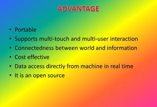 • Portable
• Supports multi-touch and multi-user interaction
• Connectedness between world and information
• Cost effective
• Data access directly from machine in real time
• It is an open source
 
