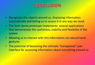 • Recognizes the objects around us, displaying information
automatically and letting us to access it in any way we need.
• The Sixth Sense prototype implements several applications
that demonstrate the usefulness, viability and flexibility of the
system
• Allowing us to interact with this information via natural hand
gestures
• The potential of becoming the ultimate "transparent" user
interface for accessing information about everything around us
 