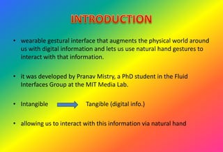 • wearable gestural interface that augments the physical world around
us with digital information and lets us use natural hand gestures to
interact with that information.
• it was developed by Pranav Mistry, a PhD student in the Fluid
Interfaces Group at the MIT Media Lab.
• Intangible Tangible (digital info.)
• allowing us to interact with this information via natural hand
 