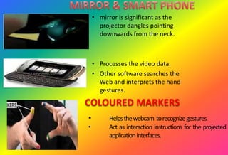 • mirror is significant as the
projector dangles pointing
downwards from the neck.
• Processes the video data.
• Other software searches the
Web and interprets the hand
gestures.
COLOURED MARKERS
• Helpsthewebcam torecognizegestures.
• Act as interaction instructions for the projected
applicationinterfaces.
 