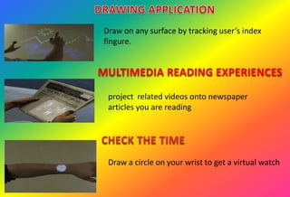 Draw on any surface by tracking user’s index
fingure.
MULTIMEDIA READING EXPERIENCES
project related videos onto newspaper
articles you are reading
Draw a circle on your wrist to get a virtual watch
 