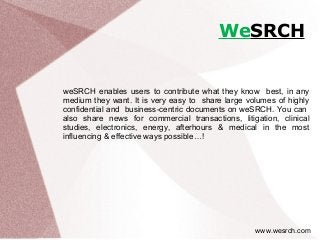 WeSRCH
weSRCH enables users to contribute what they know best, in any
medium they want. It is very easy to share large volumes of highly
confidential and business-centric documents on weSRCH. You can
also share news for commercial transactions, litigation, clinical
studies, electronics, energy, afterhours & medical in the most
influencing & effective ways possible…!
www.wesrch.com
 