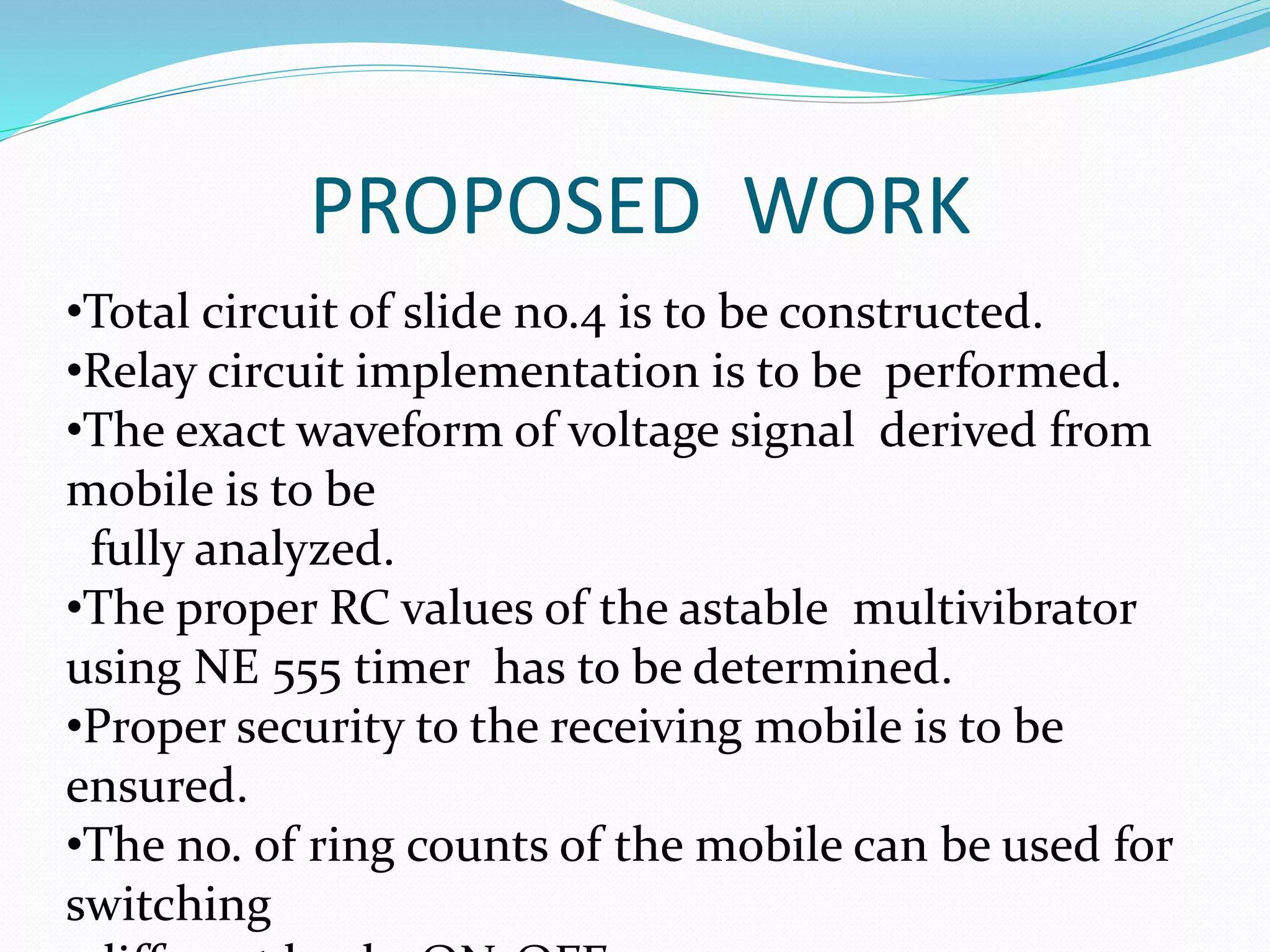 PROPOSED WORK
•Total circuit of slide no.4 is to be constructed.
•Relay circuit implementation is to be performed.
•The exact waveform of voltage signal derived from
mobile is to be
fully analyzed.
•The proper RC values of the astable multivibrator
using NE 555 timer has to be determined.
•Proper security to the receiving mobile is to be
ensured.
•The no. of ring counts of the mobile can be used for
switching
 