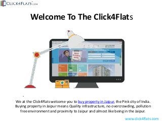 Welcome To The Click4Flats
We at the Click4Flats welcome you to buy property in Jaipur, the Pink city of India.
Buying property in Jaipur means Quality infrastructure, no overcrowding, pollution
free environment and proximity to Jaipur and almost like being in the Jaipur.
www.click4flats.com
 