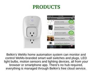 Belkin's WeMo home automation system can monitor and
control WeMo-branded smart wall switches and plugs, LED
light bulbs, motion sensors and lighting devices, all from your
browser or smartphone app. There's no hub required,
everything is managed through Belkin's free cloud service.
PRODUCTS
 