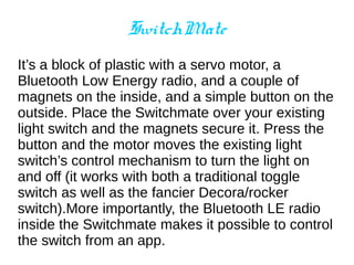SwitchMate
It’s a block of plastic with a servo motor, a
Bluetooth Low Energy radio, and a couple of
magnets on the inside, and a simple button on the
outside. Place the Switchmate over your existing
light switch and the magnets secure it. Press the
button and the motor moves the existing light
switch’s control mechanism to turn the light on
and off (it works with both a traditional toggle
switch as well as the fancier Decora/rocker
switch).More importantly, the Bluetooth LE radio
inside the Switchmate makes it possible to control
the switch from an app.
 