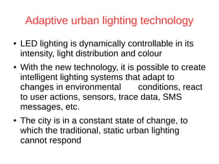 Adaptive urban lighting technology
● LED lighting is dynamically controllable in its
intensity, light distribution and colour
● With the new technology, it is possible to create
intelligent lighting systems that adapt to
changes in environmental conditions, react
to user actions, sensors, trace data, SMS
messages, etc.
● The city is in a constant state of change, to
which the traditional, static urban lighting
cannot respond
 