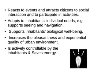 ● Reacts to events and attracts citizens to social
interaction and to participate in activities.
● Adapts to inhabitants’ individual needs, e.g.
supports seeing and navigation.
● Supports inhabitants’ biological well-being.
● Increases the pleasantness and experiential
quality of urban environment.
● Is actively controllable by the
inhabitants & Saves energy
 
