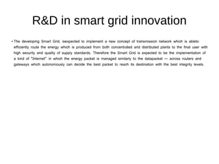R&D in smart grid innovation
●
The developing Smart Grid, isexpected to implement a new concept of transmission network which is ableto
efficiently route the energy which is produced from both concentrated and distributed plants to the final user with
high security and quality of supply standards. Therefore the Smart Grid is expected to be the implementation of
a kind of “Internet” in which the energy packet is managed similarly to the datapacket — across routers and
gateways which autonomously can decide the best packet to reach its destination with the best integrity levels.
 