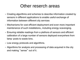 Other reserch areas
 Creating algorithms and schemes to describe information created by
sensors in different applications to enable useful exchange of
information between different city services
 Mechanisms for cost efficient deployment and even more important
, .maintenance of such installations including energy scavenging
 Ensuring reliable readings from a plethora of sensors and efficient
calibration of a large number of sensors deployed everywhere from
- .lamp posts to waste bins
 .Low energy protocols and algorithms
 Algorithms for analysis and processing of data acquired in the city
“ ” .and making sense out of it
 