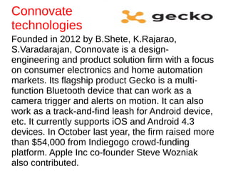 Founded in 2012 by B.Shete, K.Rajarao,
S.Varadarajan, Connovate is a design-
engineering and product solution firm with a focus
on consumer electronics and home automation
markets. Its flagship product Gecko is a multi-
function Bluetooth device that can work as a
camera trigger and alerts on motion. It can also
work as a track-and-find leash for Android device,
etc. It currently supports iOS and Android 4.3
devices. In October last year, the firm raised more
than $54,000 from Indiegogo crowd-funding
platform. Apple Inc co-founder Steve Wozniak
also contributed.
Connovate
technologies
 