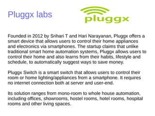 Pluggx labs
Founded in 2012 by Srihari T and Hari Narayanan, Pluggx offers a
smart device that allows users to control their home appliances
and electronics via smartphones. The startup claims that unlike
traditional smart home automation systems, Pluggx allows users to
control their home and also learns from their habits, lifestyle and
schedule, to automatically suggest ways to save money.
Pluggx Switch is a smart switch that allows users to control their
room or home lighting/appliances from a smartphone. It requires
no internet connection both at server and user-end.
Its solution ranges from mono-room to whole house automation,
including offices, showrooms, hostel rooms, hotel rooms, hospital
rooms and other living spaces.
 