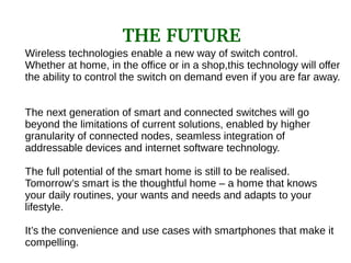 Wireless technologies enable a new way of switch control.
Whether at home, in the office or in a shop,this technology will offer
the ability to control the switch on demand even if you are far away.
The next generation of smart and connected switches will go
beyond the limitations of current solutions, enabled by higher
granularity of connected nodes, seamless integration of
addressable devices and internet software technology.
The full potential of the smart home is still to be realised.
Tomorrow’s smart is the thoughtful home – a home that knows
your daily routines, your wants and needs and adapts to your
lifestyle.
It’s the convenience and use cases with smartphones that make it
compelling.
THE FUTURE
 
