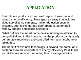 APPLICATION
Smart home products extend well beyond those that nod
toward energy efficiency. They span an array that includes
video surveillance cameras, motion-detection security
systems, door locks, garage door openers, automated
window shades and stereo speakers.
What defines the smart home device industry in addition to
being digital and in the home is that the products can typically
be remotely monitored and controlled from a smartphone or
tablet app.
The benefit of this new technology is beyond the home, as it
contributes to the ecosystem of energy efficiency.Peak loads
for utilities are reduced, requiring less power generation.
 