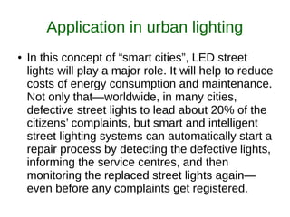Application in urban lighting
● In this concept of “smart cities”, LED street
lights will play a major role. It will help to reduce
costs of energy consumption and maintenance.
Not only that—worldwide, in many cities,
defective street lights to lead about 20% of the
citizens’ complaints, but smart and intelligent
street lighting systems can automatically start a
repair process by detecting the defective lights,
informing the service centres, and then
monitoring the replaced street lights again—
even before any complaints get registered.
 