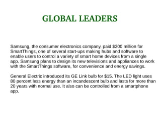 Samsung, the consumer electronics company, paid $200 million for
SmartThings, one of several start-ups making hubs and software to
enable users to control a variety of smart home devices from a single
app. Samsung plans to design its new televisions and appliances to work
with the SmartThings software, for convenience and energy savings.
General Electric introduced its GE Link bulb for $15. The LED light uses
80 percent less energy than an incandescent bulb and lasts for more than
20 years with normal use. It also can be controlled from a smartphone
app.
GLOBAL LEADERS
 