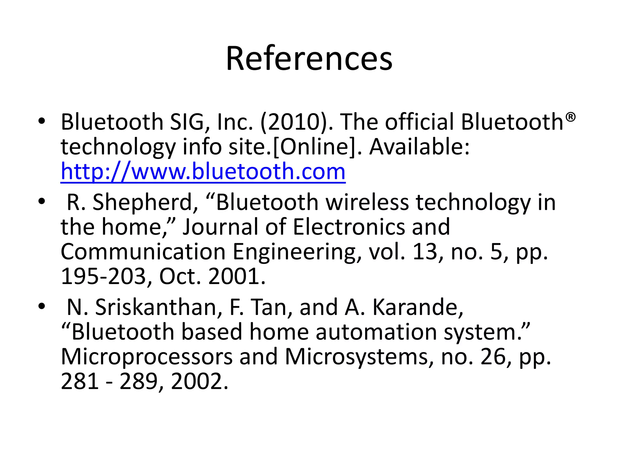 References • Bluetooth SIG, Inc. (2010). The official Bluetooth® technology info site.[Online]. Available: http://www.bluetooth.com • R. Shepherd, “Bluetooth wireless technology in the home,” Journal of Electronics and Communication Engineering, vol. 13, no. 5, pp. 195-203, Oct. 2001. • N. Sriskanthan, F. Tan, and A. Karande, “Bluetooth based home automation system.” Microprocessors and Microsystems, no. 26, pp. 281 - 289, 2002. 