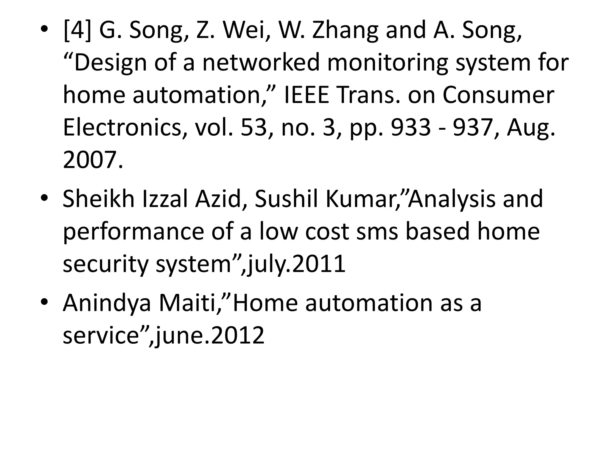 • [4] G. Song, Z. Wei, W. Zhang and A. Song, “Design of a networked monitoring system for home automation,” IEEE Trans. on Consumer Electronics, vol. 53, no. 3, pp. 933 - 937, Aug. 2007. • Sheikh Izzal Azid, Sushil Kumar,”Analysis and performance of a low cost sms based home security system”,july.2011 • Anindya Maiti,”Home automation as a service”,june.2012 
