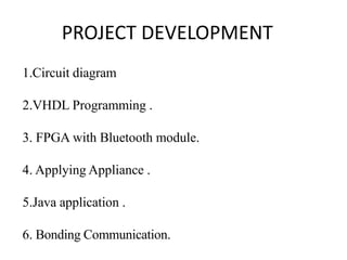 PROJECT DEVELOPMENT
1.Circuit diagram
2.VHDL Programming .
3. FPGA with Bluetooth module.
4. Applying Appliance .
5.Java application .
6. Bonding Communication.
 