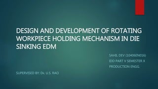DESIGN AND DEVELOPMENT OF ROTATING
WORKPIECE HOLDING MECHANISM IN DIE
SINKING EDM
SAHIL DEV (10406EN016)
IDD PART V SEMESTER X
PRODUCTION ENGG.
SUPERVISED BY: DR. U.S. RAO
 