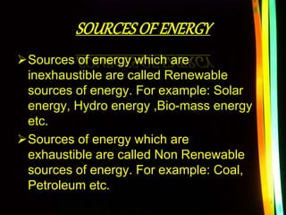 SOURCESOF ENERGY
Sources of energy which are
inexhaustible are called Renewable
sources of energy. For example: Solar
energy, Hydro energy ,Bio-mass energy
etc.
Sources of energy which are
exhaustible are called Non Renewable
sources of energy. For example: Coal,
Petroleum etc.
 