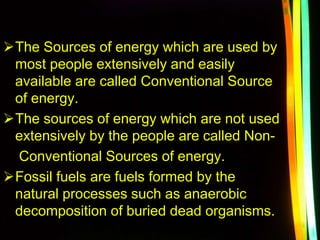 The Sources of energy which are used by
most people extensively and easily
available are called Conventional Source
of energy.
The sources of energy which are not used
extensively by the people are called Non-
Conventional Sources of energy.
Fossil fuels are fuels formed by the
natural processes such as anaerobic
decomposition of buried dead organisms.
 