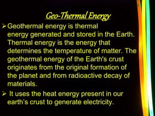Geo-Thermal Energy
Geothermal energy is thermal
energy generated and stored in the Earth.
Thermal energy is the energy that
determines the temperature of matter. The
geothermal energy of the Earth's crust
originates from the original formation of
the planet and from radioactive decay of
materials.
 It uses the heat energy present in our
earth’s crust to generate electricity.
 