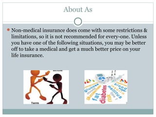About As
Non-medical insurance does come with some restrictions &
limitations, so it is not recommended for every-one. Unless
you have one of the following situations, you may be better
off to take a medical and get a much better price on your
life insurance. 
 